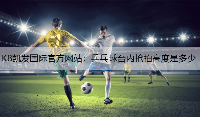 K8凯发国际官方网站：乒乓球台内抢拍高度是多少